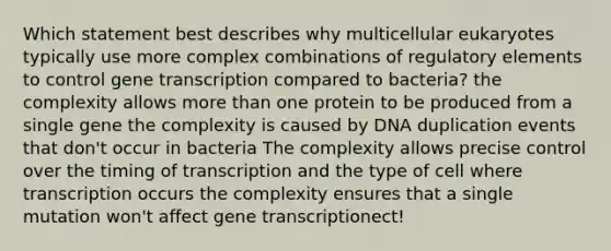 Which statement best describes why multicellular eukaryotes typically use more complex combinations of regulatory elements to control gene transcription compared to bacteria? the complexity allows more than one protein to be produced from a single gene the complexity is caused by DNA duplication events that don't occur in bacteria The complexity allows precise control over the timing of transcription and the type of cell where transcription occurs the complexity ensures that a single mutation won't affect gene transcriptionect!