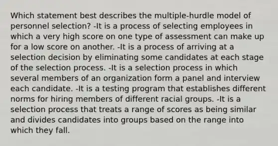 Which statement best describes the multiple-hurdle model of personnel selection? -It is a process of selecting employees in which a very high score on one type of assessment can make up for a low score on another. -It is a process of arriving at a selection decision by eliminating some candidates at each stage of the selection process. -It is a selection process in which several members of an organization form a panel and interview each candidate. -It is a testing program that establishes different norms for hiring members of different racial groups. -It is a selection process that treats a range of scores as being similar and divides candidates into groups based on the range into which they fall.