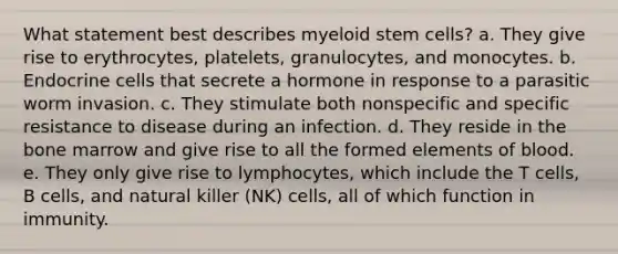 What statement best describes myeloid stem cells? a. They give rise to erythrocytes, platelets, granulocytes, and monocytes. b. Endocrine cells that secrete a hormone in response to a parasitic worm invasion. c. They stimulate both nonspecific and specific resistance to disease during an infection. d. They reside in the bone marrow and give rise to all the formed elements of blood. e. They only give rise to lymphocytes, which include the T cells, B cells, and natural killer (NK) cells, all of which function in immunity.