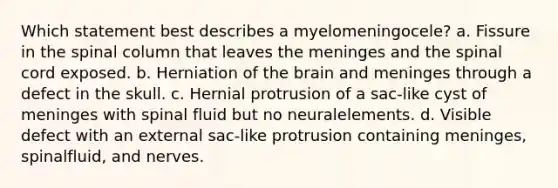 Which statement best describes a myelomeningocele? a. Fissure in the spinal column that leaves the meninges and the spinal cord exposed. b. Herniation of the brain and meninges through a defect in the skull. c. Hernial protrusion of a sac-like cyst of meninges with spinal fluid but no neuralelements. d. Visible defect with an external sac-like protrusion containing meninges, spinalfluid, and nerves.