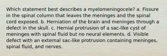 Which statement best describes a myelomeningocele? a. Fissure in the spinal column that leaves the meninges and the spinal cord exposed. b. Herniation of the brain and meninges through a defect in the skull. c. Hernial protrusion of a sac-like cyst of meninges with spinal fluid but no neural elements. d. Visible defect with an external sac-like protrusion containing meninges, spinal fluid, and nerves.