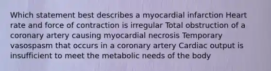 Which statement best describes a myocardial infarction Heart rate and force of contraction is irregular Total obstruction of a coronary artery causing myocardial necrosis Temporary vasospasm that occurs in a coronary artery Cardiac output is insufficient to meet the metabolic needs of the body