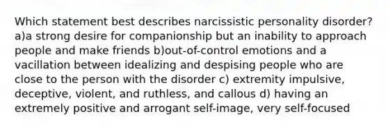 Which statement best describes narcissistic personality disorder? a)a strong desire for companionship but an inability to approach people and make friends b)out-of-control emotions and a vacillation between idealizing and despising people who are close to the person with the disorder c) extremity impulsive, deceptive, violent, and ruthless, and callous d) having an extremely positive and arrogant self-image, very self-focused