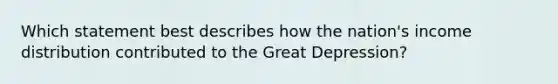 Which statement best describes how the nation's income distribution contributed to the Great Depression?