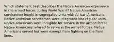 Which statement best describes the Native American experience in the armed forces during World War II? Native American servicemen fought in segregated units with African Americans. Native American servicemen were integrated into regular units. Native Americans were ineligible for service in the armed forces. Native Americans refused to serve in the armed forces. Native Americans served but were exempt from fighting on the front lines.