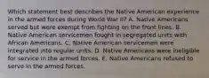 Which statement best describes the Native American experience in the armed forces during World War II? A. Native Americans served but were exempt from fighting on the front lines. B. Native American servicemen fought in segregated units with African Americans. C. Native American servicemen were integrated into regular units. D. Native Americans were ineligible for service in the armed forces. E. Native Americans refused to serve in the armed forces.