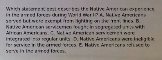 Which statement best describes the Native American experience in the armed forces during World War II? A. Native Americans served but were exempt from fighting on the front lines. B. Native American servicemen fought in segregated units with African Americans. C. Native American servicemen were integrated into regular units. D. Native Americans were ineligible for service in the armed forces. E. Native Americans refused to serve in the armed forces.