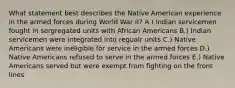 What statement best describes the Native American experience in the armed forces during World War II? A.) Indian servicemen fought in sergregated units with African Americans B.) Indian servicemen were integrated into regualr units C.) Native Americans were ineligible for service in the armed forces D.) Native Americans refused to serve in the armed forces E.) Native Americans served but were exempt from fighting on the front lines