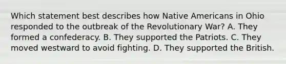 Which statement best describes how Native Americans in Ohio responded to the outbreak of the Revolutionary War? A. They formed a confederacy. B. They supported the Patriots. C. They moved westward to avoid fighting. D. They supported the British.