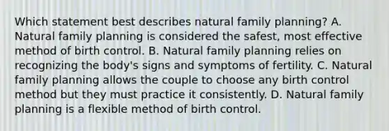 Which statement best describes natural family planning? A. Natural family planning is considered the safest, most effective method of birth control. B. Natural family planning relies on recognizing the body's signs and symptoms of fertility. C. Natural family planning allows the couple to choose any birth control method but they must practice it consistently. D. Natural family planning is a flexible method of birth control.