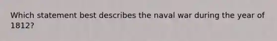 Which statement best describes the naval war during the year of 1812?