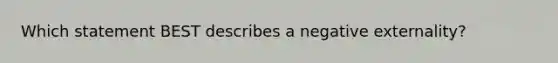 Which statement BEST describes a negative externality?