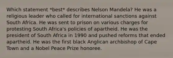 Which statement *best* describes Nelson Mandela? He was a religious leader who called for international sanctions against South Africa. He was sent to prison on various charges for protesting South Africa's policies of apartheid. He was the president of South Africa in 1990 and pushed reforms that ended apartheid. He was the first black Anglican archbishop of Cape Town and a Nobel Peace Prize honoree.