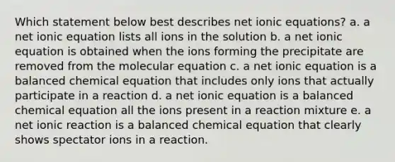 Which statement below best describes net ionic equations? a. a net ionic equation lists all ions in the solution b. a net ionic equation is obtained when the ions forming the precipitate are removed from the molecular equation c. a net ionic equation is a balanced chemical equation that includes only ions that actually participate in a reaction d. a net ionic equation is a balanced chemical equation all the ions present in a reaction mixture e. a net ionic reaction is a balanced chemical equation that clearly shows spectator ions in a reaction.