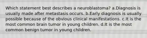 Which statement best describes a neuroblastoma? a.Diagnosis is usually made after metastasis occurs. b.Early diagnosis is usually possible because of the obvious clinical manifestations. c.It is the most common brain tumor in young children. d.It is the most common benign tumor in young children.