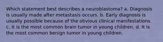 Which statement best describes a neuroblastoma? a. Diagnosis is usually made after metastasis occurs. b. Early diagnosis is usually possible because of the obvious clinical manifestations. c. It is the most common brain tumor in young children. d. It is the most common benign tumor in young children.