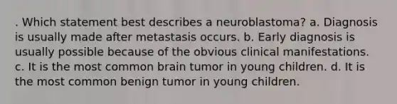 . Which statement best describes a neuroblastoma? a. Diagnosis is usually made after metastasis occurs. b. Early diagnosis is usually possible because of the obvious clinical manifestations. c. It is the most common brain tumor in young children. d. It is the most common benign tumor in young children.