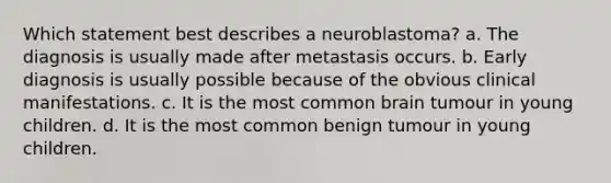 Which statement best describes a neuroblastoma? a. The diagnosis is usually made after metastasis occurs. b. Early diagnosis is usually possible because of the obvious clinical manifestations. c. It is the most common brain tumour in young children. d. It is the most common benign tumour in young children.