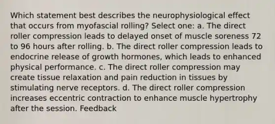 Which statement best describes the neurophysiological effect that occurs from myofascial rolling? Select one: a. The direct roller compression leads to delayed onset of muscle soreness 72 to 96 hours after rolling. b. The direct roller compression leads to endocrine release of growth hormones, which leads to enhanced physical performance. c. The direct roller compression may create tissue relaxation and pain reduction in tissues by stimulating nerve receptors. d. The direct roller compression increases eccentric contraction to enhance muscle hypertrophy after the session. Feedback