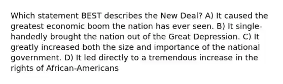 Which statement BEST describes the New Deal? A) It caused the greatest economic boom the nation has ever seen. B) It single-handedly brought the nation out of the Great Depression. C) It greatly increased both the size and importance of the national government. D) It led directly to a tremendous increase in the rights of African-Americans