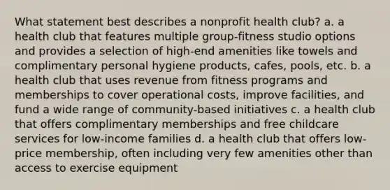 What statement best describes a nonprofit health club? a. a health club that features multiple group-fitness studio options and provides a selection of high-end amenities like towels and complimentary personal hygiene products, cafes, pools, etc. b. a health club that uses revenue from fitness programs and memberships to cover operational costs, improve facilities, and fund a wide range of community-based initiatives c. a health club that offers complimentary memberships and free childcare services for low-income families d. a health club that offers low-price membership, often including very few amenities other than access to exercise equipment