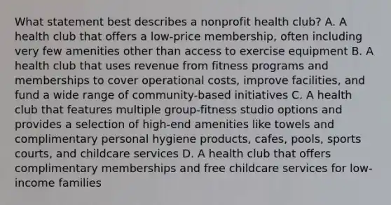 What statement best describes a nonprofit health club? A. A health club that offers a low-price membership, often including very few amenities other than access to exercise equipment B. A health club that uses revenue from fitness programs and memberships to cover operational costs, improve facilities, and fund a wide range of community-based initiatives C. A health club that features multiple group-fitness studio options and provides a selection of high-end amenities like towels and complimentary personal hygiene products, cafes, pools, sports courts, and childcare services D. A health club that offers complimentary memberships and free childcare services for low-income families