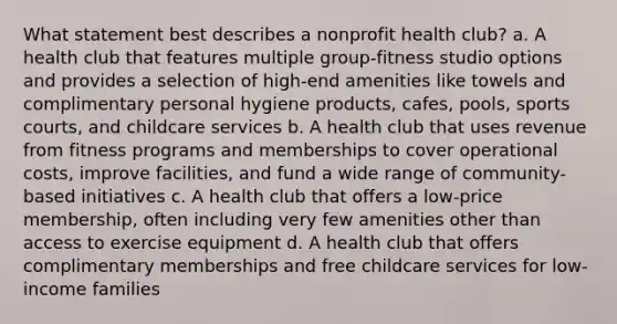 What statement best describes a nonprofit health club? a. A health club that features multiple group-fitness studio options and provides a selection of high-end amenities like towels and complimentary personal hygiene products, cafes, pools, sports courts, and childcare services b. A health club that uses revenue from fitness programs and memberships to cover operational costs, improve facilities, and fund a wide range of community-based initiatives c. A health club that offers a low-price membership, often including very few amenities other than access to exercise equipment d. A health club that offers complimentary memberships and free childcare services for low-income families