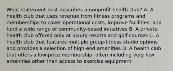 What statement best describes a nonprofit health club? A. A health club that uses revenue from fitness programs and memberships to cover operational costs, improve facilities, and fund a wide range of community-based initiatives B. A private health club offered only at luxury resorts and golf courses C. A health club that features multiple group-fitness studio options and provides a selection of high-end amenities D. A health club that offers a low-price membership, often including very few amenities other than access to exercise equipment