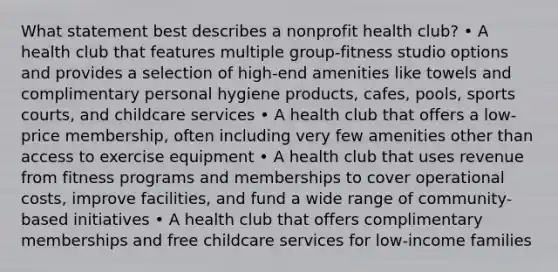 What statement best describes a nonprofit health club? • A health club that features multiple group-fitness studio options and provides a selection of high-end amenities like towels and complimentary personal hygiene products, cafes, pools, sports courts, and childcare services • A health club that offers a low-price membership, often including very few amenities other than access to exercise equipment • A health club that uses revenue from fitness programs and memberships to cover operational costs, improve facilities, and fund a wide range of community-based initiatives • A health club that offers complimentary memberships and free childcare services for low-income families