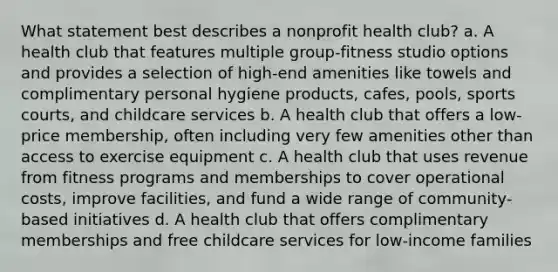 What statement best describes a nonprofit health club? a. A health club that features multiple group-fitness studio options and provides a selection of high-end amenities like towels and complimentary personal hygiene products, cafes, pools, sports courts, and childcare services b. A health club that offers a low-price membership, often including very few amenities other than access to exercise equipment c. A health club that uses revenue from fitness programs and memberships to cover operational costs, improve facilities, and fund a wide range of community-based initiatives d. A health club that offers complimentary memberships and free childcare services for low-income families