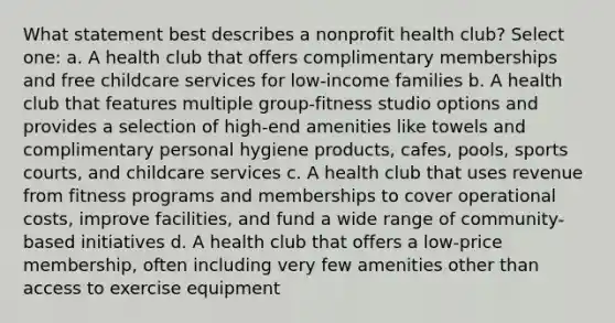 What statement best describes a nonprofit health club? Select one: a. A health club that offers complimentary memberships and free childcare services for low-income families b. A health club that features multiple group-fitness studio options and provides a selection of high-end amenities like towels and complimentary personal hygiene products, cafes, pools, sports courts, and childcare services c. A health club that uses revenue from fitness programs and memberships to cover operational costs, improve facilities, and fund a wide range of community-based initiatives d. A health club that offers a low-price membership, often including very few amenities other than access to exercise equipment