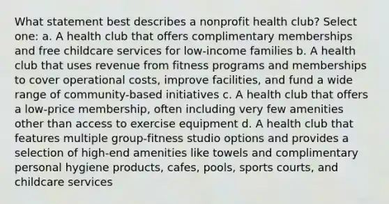 What statement best describes a nonprofit health club? Select one: a. A health club that offers complimentary memberships and free childcare services for low-income families b. A health club that uses revenue from fitness programs and memberships to cover operational costs, improve facilities, and fund a wide range of community-based initiatives c. A health club that offers a low-price membership, often including very few amenities other than access to exercise equipment d. A health club that features multiple group-fitness studio options and provides a selection of high-end amenities like towels and complimentary personal hygiene products, cafes, pools, sports courts, and childcare services