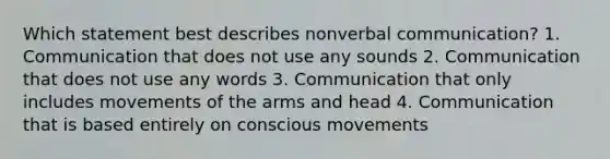 Which statement best describes nonverbal communication? 1. Communication that does not use any sounds 2. Communication that does not use any words 3. Communication that only includes movements of the arms and head 4. Communication that is based entirely on conscious movements