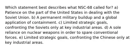 Which statement best describes what NSC-68 called for? a) Patience on the part of the United States in dealing with the Soviet Union. b) A permanent military buildup and a global application of containment. c) Limited strategic goals, confronting the Soviets only at key industrial areas. d) A sole reliance on nuclear weapons in order to spare conventional forces. e) Limited strategic goals, confronting the Chinese only at key industrial areas.