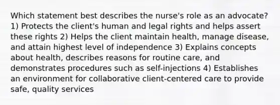 Which statement best describes the nurse's role as an advocate? 1) Protects the client's human and legal rights and helps assert these rights 2) Helps the client maintain health, manage disease, and attain highest level of independence 3) Explains concepts about health, describes reasons for routine care, and demonstrates procedures such as self-injections 4) Establishes an environment for collaborative client-centered care to provide safe, quality services