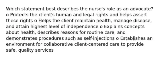 Which statement best describes the nurse's role as an advocate? o Protects the client's human and legal rights and helps assert these rights o Helps the client maintain health, manage disease, and attain highest level of independence o Explains concepts about health, describes reasons for routine care, and demonstrates procedures such as self-injections o Establishes an environment for collaborative client-centered care to provide safe, quality services