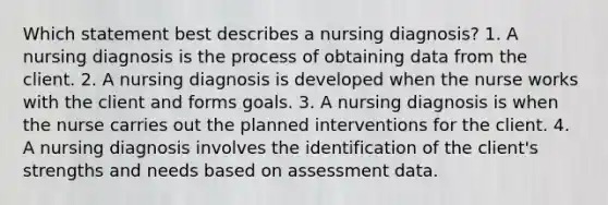 Which statement best describes a nursing diagnosis? 1. A nursing diagnosis is the process of obtaining data from the client. 2. A nursing diagnosis is developed when the nurse works with the client and forms goals. 3. A nursing diagnosis is when the nurse carries out the planned interventions for the client. 4. A nursing diagnosis involves the identification of the client's strengths and needs based on assessment data.