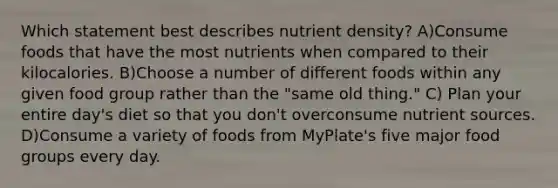 Which statement best describes nutrient density? A)Consume foods that have the most nutrients when compared to their kilocalories. B)Choose a number of different foods within any given food group rather than the "same old thing." C) Plan your entire day's diet so that you don't overconsume nutrient sources. D)Consume a variety of foods from MyPlate's five major food groups every day.