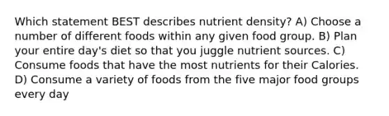 Which statement BEST describes nutrient density? A) Choose a number of different foods within any given food group. B) Plan your entire day's diet so that you juggle nutrient sources. C) Consume foods that have the most nutrients for their Calories. D) Consume a variety of foods from the five major food groups every day