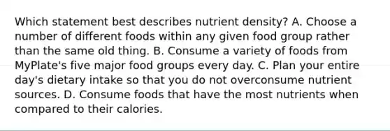 Which statement best describes nutrient density? A. Choose a number of different foods within any given food group rather than the same old thing. B. Consume a variety of foods from MyPlate's five major food groups every day. C. Plan your entire day's dietary intake so that you do not overconsume nutrient sources. D. Consume foods that have the most nutrients when compared to their calories.