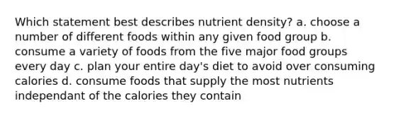 Which statement best describes nutrient density? a. choose a number of different foods within any given food group b. consume a variety of foods from the five major food groups every day c. plan your entire day's diet to avoid over consuming calories d. consume foods that supply the most nutrients independant of the calories they contain