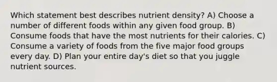 Which statement best describes nutrient density? A) Choose a number of different foods within any given food group. B) Consume foods that have the most nutrients for their calories. C) Consume a variety of foods from the five major food groups every day. D) Plan your entire day's diet so that you juggle nutrient sources.