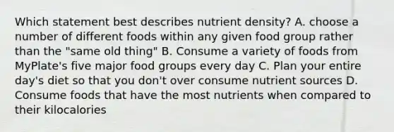 Which statement best describes nutrient density? A. choose a number of different foods within any given food group rather than the "same old thing" B. Consume a variety of foods from MyPlate's five major food groups every day C. Plan your entire day's diet so that you don't over consume nutrient sources D. Consume foods that have the most nutrients when compared to their kilocalories