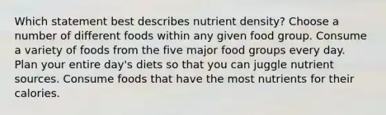 Which statement best describes nutrient density? Choose a number of different foods within any given food group. Consume a variety of foods from the five major food groups every day. Plan your entire day's diets so that you can juggle nutrient sources. Consume foods that have the most nutrients for their calories.