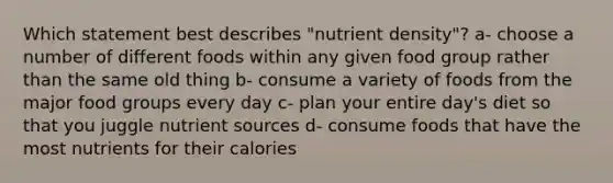 Which statement best describes "nutrient density"? a- choose a number of different foods within any given food group rather than the same old thing b- consume a variety of foods from the major food groups every day c- plan your entire day's diet so that you juggle nutrient sources d- consume foods that have the most nutrients for their calories