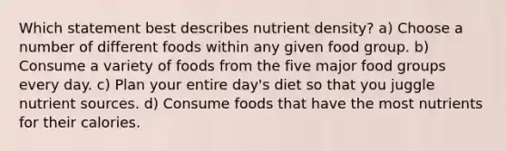 Which statement best describes nutrient density? a) Choose a number of different foods within any given food group. b) Consume a variety of foods from the five major food groups every day. c) Plan your entire day's diet so that you juggle nutrient sources. d) Consume foods that have the most nutrients for their calories.