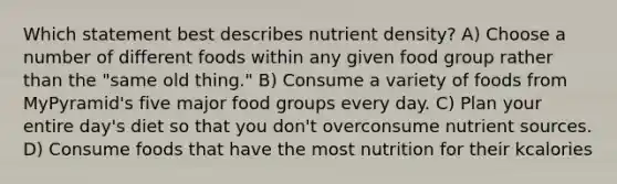 Which statement best describes nutrient density? A) Choose a number of different foods within any given food group rather than the "same old thing." B) Consume a variety of foods from MyPyramid's five major food groups every day. C) Plan your entire day's diet so that you don't overconsume nutrient sources. D) Consume foods that have the most nutrition for their kcalories