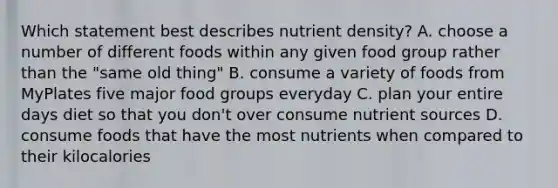 Which statement best describes nutrient density? A. choose a number of different foods within any given food group rather than the "same old thing" B. consume a variety of foods from MyPlates five major food groups everyday C. plan your entire days diet so that you don't over consume nutrient sources D. consume foods that have the most nutrients when compared to their kilocalories