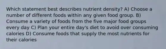 Which statement best describes nutrient density? A) Choose a number of different foods within any given food group. B) Consume a variety of foods from the five major food groups every day C) Plan your entire day's diet to avoid over consuming calories D) Consume foods that supply the most nutrients for their calories