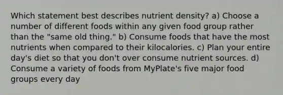 Which statement best describes nutrient density? a) Choose a number of different foods within any given food group rather than the "same old thing." b) Consume foods that have the most nutrients when compared to their kilocalories. c) Plan your entire day's diet so that you don't over consume nutrient sources. d) Consume a variety of foods from MyPlate's five major food groups every day